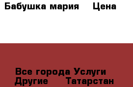 Бабушка мария  › Цена ­ 500 - Все города Услуги » Другие   . Татарстан респ.